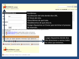 Escribimos:
•La dirección del sitio donde dice URL.
•El título del sitio.
•Describimos de qué trata.
•Establecemos de qué área es.
•Luego cliqueamos en Enviar para terminar el proceso
de inserción.




                     Luego cliqueamos donde dice
                     Mis direcciones y vemos todos
                     los sitios que tenemos..
 