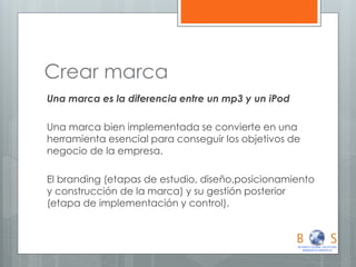 Crear marca 
Una marca es la diferencia entre un mp3 y un iPod 
Una marca bien implementada se convierte en una herramienta esencial para conseguir los objetivos de negocio de la empresa. 
El branding (etapas de estudio, diseño,posicionamiento y construcción de la marca) y su gestión posterior (etapa de implementación y control).  