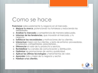 Como se hace 
Posicionar adecuadamente tu negocio en el mercado. 
Mejorar tu marca, potenciando tus fortalezas y reduciendo las debilidades. 
Analizar tu mercado y competencia de manera adecuada. 
Informar de las tendencias, que moverán el mercado, y tu negocio. 
Satisfacer las necesidades y motivaciones de tus clientes. 
Interactuar mejor con tus clientes, y resto de entorno: proveedores, empleados, competidores, prescriptores… 
Diferenciar el valor de tu producto o servicio. 
Rentabilizar tus canales de comunicación y distribución. 
Optimizar las promociones de venta y publicidad. 
Aplicar las últimas tecnologías y herramientas de valor. 
Aprender más y mejor de tu negocio y sector. 
Fidelizar a tus clientes.  