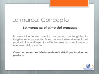 La marca: Concepto 
La marca es el alma del producto 
Es esencial entender que las marcas no son tangibles, lo tangible es el producto. Es esa la verdadera diferencia, el producto lo constituyen los atributos, mientras que la marca es el alma del producto. 
Crear una marca es infinitamente más difícil que fabricar un producto  