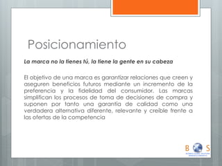 Posicionamiento 
La marca no la tienes tú, la tiene la gente en su cabeza 
El objetivo de una marca es garantizar relaciones que creen y aseguren beneficios futuros mediante un incremento de la preferencia y la fidelidad del consumidor. Las marcas simplifican los procesos de toma de decisiones de compra y suponen por tanto una garantía de calidad como una verdadera alternativa diferente, relevante y creíble frente a las ofertas de la competencia  