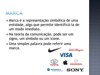 Marca é a representação simbólica de uma entidade, algo que permite identificá-la de um modo imediato.Na teoria da comunicação, pode ser um signo, um símbolo ou um ícone. Uma simples palavra pode referir uma marca.Marca