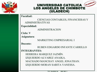 UNIVERSIDAD CATOLICA
LOS ANGELES DE CHIMBOTE
(ULADECH)
Facultad:
CIENCIAS CONTABLES, FINANCIERAS Y
ADMINISTRATIVAS
Especialidad:
ADMINISTRACION
Ciclo: V
Asignatura:
MARKETING EMPRESARIAL I
Docente:
RUBEN EDGARDO INFANTE CARRILLO
INTEGRANTES:
√ HERRERA MARQUEZ JAZMÍN.
√ IZQUIERDO ALVAREZ ANAIKA.
√ MACHADO MANCHAY ANGEL JONATHAN.
√ IZQUIERDO MORAN SARITA VANESSA.
 