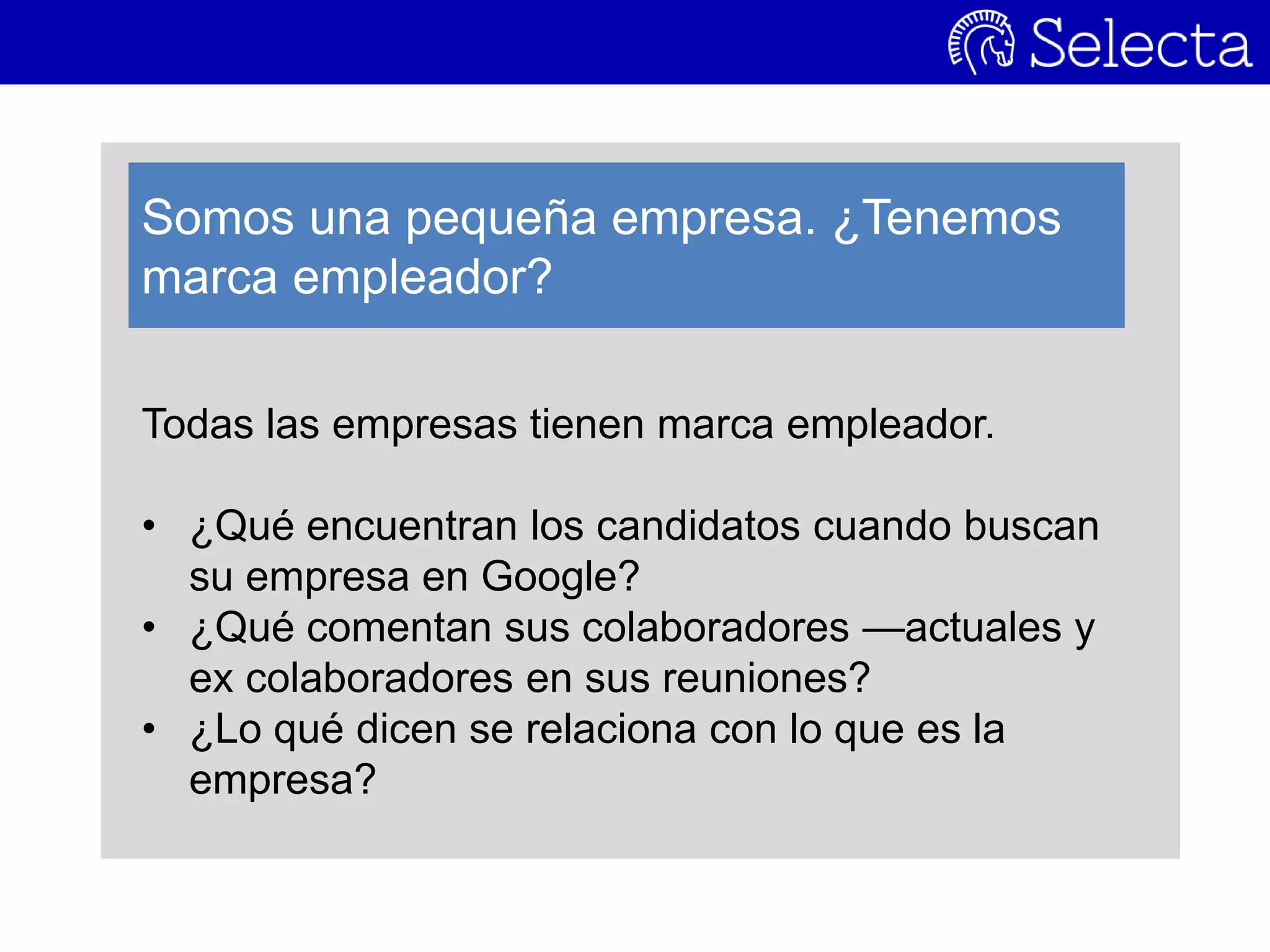 Todas las empresas tienen marca empleador.
• ¿Qué encuentran los candidatos cuando buscan
su empresa en Google?
• ¿Qué comentan sus colaboradores —actuales y
ex colaboradores en sus reuniones?
• ¿Lo qué dicen se relaciona con lo que es la
empresa?
Somos una pequeña empresa. ¿Tenemos
marca empleador?
 