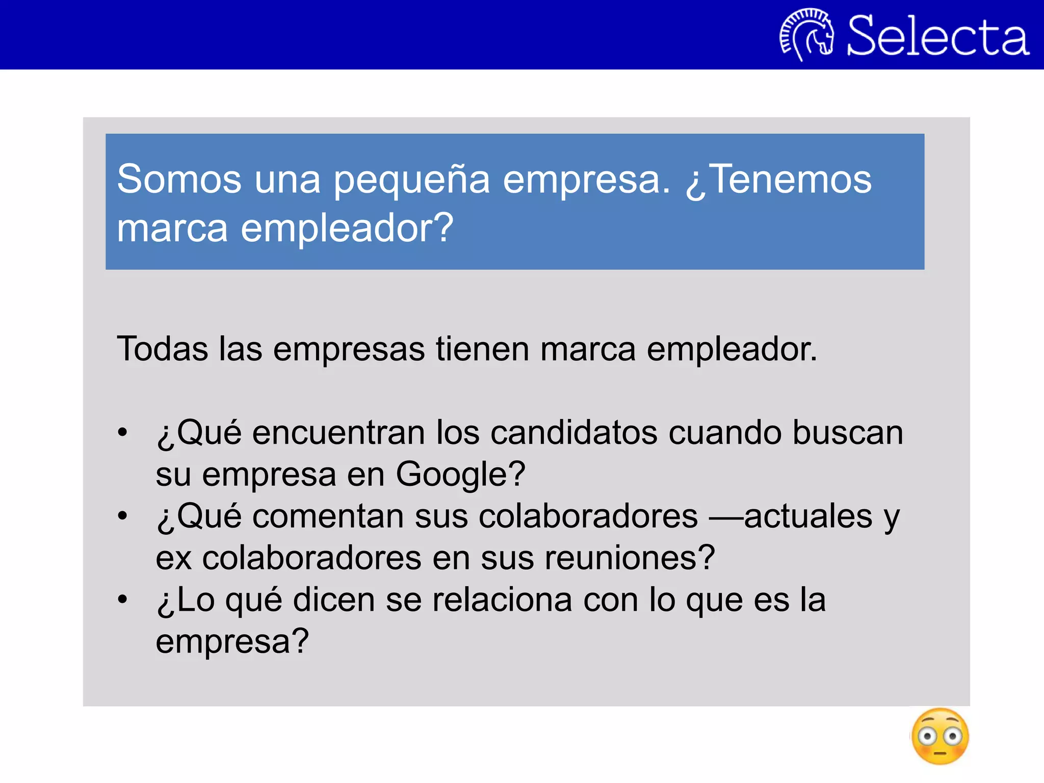 Todas las empresas tienen marca empleador.
• ¿Qué encuentran los candidatos cuando buscan
su empresa en Google?
• ¿Qué comentan sus colaboradores —actuales y
ex colaboradores en sus reuniones?
• ¿Lo qué dicen se relaciona con lo que es la
empresa?
Somos una pequeña empresa. ¿Tenemos
marca empleador?
 