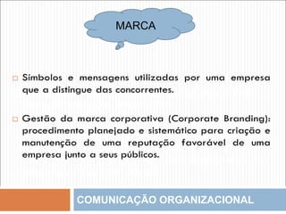 COMUNICAÇÃO ORGANIZACIONAL
MARCA
Símbolos e mensagens utilizadas por uma empresa
que a distingue das concorrentes
Gestão da marca corporativa (Corporate Branding):
procedimento planejado e sistemático para criação e
manutenção de uma reputação favorável de uma
empresa junto a seus públicos
Símbolos e mensagens utilizadas por uma empresa que
a distingue das concorrentes.
Gestão da marca corporativa (Corporate Branding):
procedimento planejado e sistemático para criação e
manutenção de uma reputação favorável de uma
empresa junto a seus públicos.
 