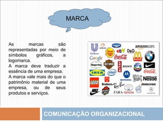 COMUNICAÇÃO ORGANIZACIONAL
MARCA
As marcas são
representadas por meio de
símbolos gráficos, a
logomarca.
A marca deve traduzir a
essência de uma empresa.
A marca vale mais do que o
patrimônio material de uma
empresa, ou de seus
produtos e serviços.
 