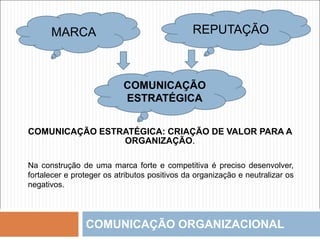 COMUNICAÇÃO ORGANIZACIONAL
MARCA
COMUNICAÇÃO
ESTRATÉGICA
COMUNICAÇÃO ESTRATÉGICA: CRIAÇÃO DE VALOR PARA A
ORGANIZAÇÃO.
Na construção de uma marca forte e competitiva é preciso desenvolver,
fortalecer e proteger os atributos positivos da organização e neutralizar os
negativos.
REPUTAÇÃO
 
