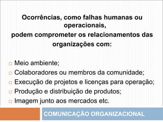 COMUNICAÇÃO ORGANIZACIONAL
Ocorrências, como falhas humanas ou
operacionais,
podem comprometer os relacionamentos das
organizações com:
 Meio ambiente;
 Colaboradores ou membros da comunidade;
 Execução de projetos e licenças para operação;
 Produção e distribuição de produtos;
 Imagem junto aos mercados etc.
 