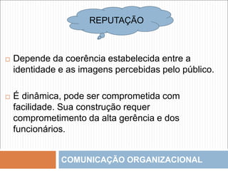 COMUNICAÇÃO ORGANIZACIONAL
 Depende da coerência estabelecida entre a
identidade e as imagens percebidas pelo público.
 É dinâmica, pode ser comprometida com
facilidade. Sua construção requer
comprometimento da alta gerência e dos
funcionários.
REPUTAÇÃO
 