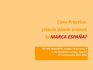 Caso Práctico.
¿Hacia dónde avanza
 la MARCA ESPAÑA?

ESTHER MAGANTO. Imagen Corporativa II
       U. de Valladolid. Campus Segovia
             2º Cuatrimestre 2011-2012
 