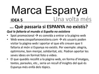 Marca Espanya
  IDEA 5                           Una volta més
  ... Què passaria si ESPANYA no existís?
Qué le faltaría al mundo si España no existiera
• Spot promocional  es convida a entrar a la pàgina web
• Web www.siespañanoexistiera.com  els usuaris poden
  visitar la pàgina web i aportar el que ells creuen que li
  faltaria al món si Espanya no existís. Per exemple: alegria,
  optimisme, bon menjar, solidaritat, etc. Podran aportar les
  seves idees en format foto o vídeo.
• El que quedés recollit a la pàgina web, en forma d’imatges,
  textos, paraules, etc., seria un recull d’insights del què és
  Espanya més enllà dels tòpics.
 
