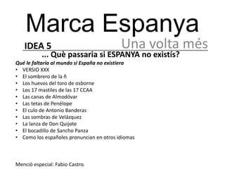Marca Espanya
   IDEA 5                                 Una volta més
           ... Què passaria si ESPANYA no existís?
Qué le faltaría al mundo si España no existiera
• VERSIO XXX
• El sombrero de la ñ
• Los huevos del toro de osborne
• Los 17 mastiles de las 17 CCAA
• Las canas de Almodóvar
• Las tetas de Penélope
• El culo de Antonio Banderas
• Las sombras de Velázquez
• La lanza de Don Quijote
• El bocadillo de Sancho Panza
• Como los españoles pronuncian en otros idiomas



Menció especial: Fabio Castro.
 