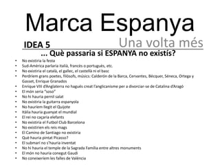 Marca Espanya
     IDEA 5                                                Una volta més
              ... Què passaria si ESPANYA no existís?
•   No existiria la festa
•   Sud-Amèrica parlaria italià, francès o portuguès, etc.
•   No existiria el català, el gallec, el castellà ni el basc
•   Perdríem grans poetes, filòsofs, músics: Calderón de la Barca, Cervantes, Bécquer, Séneca, Ortega y
    Gasset, Enrique Granados
•   Enrique VIII d’Anglaterra no hagués creat l’anglicanisme per a divorciar-se de Catalina d’Aragó
•   El món seria “soso”
•   No hi hauria pernil salat
•   No existiria la guitarra espanyola
•   No hauríem llegit el Quijote
•   Itàlia hauria guanyat el mundial
•   El rei no caçaria elefants
•   No existiria el Futbol Club Barcelona
•   No existirien els reis mags
•   El Camino de Santiago no existiria
•   Què hauria pintat Picasso?
•   El submarí no s’hauria inventat
•   No hi hauria el temple de la Sagrada Família entre altres monuments
•   El món no hauria conegut Gaudi
•   No coneixeríem les falles de València
 