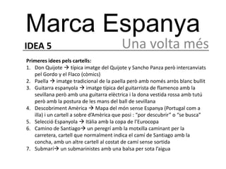 Marca Espanya
IDEA 5                                   Una volta més
Primeres idees pels cartells:
1. Don Quijote  típica imatge del Quijote y Sancho Panza però intercanviats
   pel Gordo y el Flaco (còmics)
2. Paella  imatge tradicional de la paella però amb només arròs blanc bullit
3. Guitarra espanyola  imatge típica del guitarrista de flamenco amb la
   sevillana però amb una guitarra elèctrica i la dona vestida rossa amb tutú
   però amb la postura de les mans del ball de sevillana
4. Descobriment Amèrica  Mapa del món sense Espanya (Portugal com a
   illa) i un cartell a sobre d’Amèrica que posi : “por descubrir” o “se busca”
5. Selecció Espanyola  Itàlia amb la copa de l’Eurocopa
6. Camino de Santiago un peregrí amb la motxilla caminant per la
   carretera, cartell que normalment indica el camí de Santiago amb la
   concha, amb un altre cartell al costat de camí sense sortida
7. Submarí un submarinistes amb una balsa per sota l’aigua
 