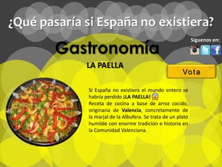 ¿Qué pasaría si España no existiera?

        Gastronomía
                                                               Síguenos en:



             LA PAELLA
                                                         Vo t a

              Si España no existiera el mundo entero se
              habría perdido ¡LA PAELLA!
              Receta de cocina a base de arroz cocido,
              originaria de Valencia, concretamente de
              la marjal de la Albufera. Se trata de un plato
              humilde con enorme tradición e historia en
              la Comunidad Valenciana.
 