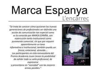 Marca Espanya
                                                  L’encàrrec
“Se trata de conocer cómo quisieran las nuevas
generaciones de profesionales ver definida una
   acción de comunicación tan especial como
     es la conocida por MARCA ESPAÑA, con
      repercusión tanto institucional como
   puramente comercial, sin que por requerir
              aparentemente un tono
 informativo e institucional, también pueda ser
           fresco, emocional, atrevido….
   Los participantes en esta convocatoria del
  Premio Academia Joven tienen la posibilidad
     de exhibir toda su valía profesional, de
                    expresarse
  y presentarse en “sociedad” con las mejores
                  armas posibles.”
 