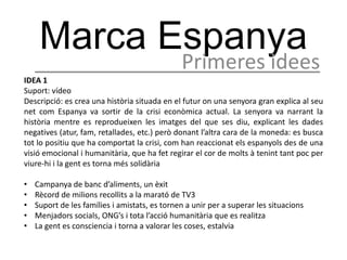 Marca Espanya
                                               Primeres idees
IDEA 1
Suport: vídeo
Descripció: es crea una història situada en el futur on una senyora gran explica al seu
net com Espanya va sortir de la crisi econòmica actual. La senyora va narrant la
història mentre es reprodueixen les imatges del que ses diu, explicant les dades
negatives (atur, fam, retallades, etc.) però donant l’altra cara de la moneda: es busca
tot lo positiu que ha comportat la crisi, com han reaccionat els espanyols des de una
visió emocional i humanitària, que ha fet regirar el cor de molts à tenint tant poc per
viure-hi i la gent es torna més solidària

•   Campanya de banc d’aliments, un èxit
•   Rècord de milions recollits a la marató de TV3
•   Suport de les famílies i amistats, es tornen a unir per a superar les situacions
•   Menjadors socials, ONG’s i tota l’acció humanitària que es realitza
•   La gent es consciencia i torna a valorar les coses, estalvia
 