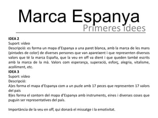 Marca Espanya
                                               Primeres idees
IDEA 2
Suport: vídeo
Descripció: es forma un mapa d’Espanya a una paret blanca, amb la marca de les mans
(pintades de color) de diverses persones que van apareixent i que representen diversos
valors que té la marca España, que la veu en off va dient i que queden també escrits
amb la marca de la mà. Valors com esperança, superació, esforç, alegria, vitalisme,
acolliment, etc.
IDEA 3
Suport: vídeo
Descripció:
A)es forma el mapa d’Espanya com a un puzle amb 17 peces que representen 17 valors
del país
B)es forma el contorn del mapa d’Espanya amb instruments, eines i diverses coses que
puguin ser representatives del país.

Importància de la veu en off, qui donarà el missatge i la emotivitat.
 