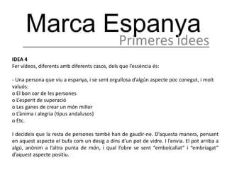 Marca Espanya
                                               Primeres idees
IDEA 4
Fer vídeos, diferents amb diferents casos, dels que l’essència és:

- Una persona que viu a espanya, i se sent orgullosa d’algún aspecte poc conegut, i molt
valuós:
o El bon cor de les persones
o L’esperit de superació
o Les ganes de crear un món millor
o L’ànima i alegria (tipus andalusos)
o Etc.

I decideix que la resta de persones també han de gaudir-ne. D’aquesta manera, pensant
en aquest aspecte el bufa com un desig a dins d’un pot de vidre. I l’envia. El pot arriba a
algú, anònim a l’altra punta de món, i qual l’obre se sent “embolcallat” i “embriagat”
d’aquest aspecte positiu.
 
