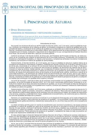http://www.asturias.es/bopa
BOLETÍN OFICIAL DEL PRINCIPADO DE ASTURIAS
núm. 151 de 30-VI-2018 1/6
Cód.2018-06581
I. Principado de Asturias
Otras Disposiciones••
CONSEJERÍA DE PRESIDENCIA Y PARTICIPACIÓN CIUDADANA
Resolución de 15 de junio de 2018, de la Consejería de Presidencia y Participación Ciudadana, por la que se
aprueba la convocatoria para la concesión de la marca asturiana de excelencia en igualdad de 2018 y se establecen
las bases reguladoras de la misma.
Antecedentes de hecho
De acuerdo con el artículo 46 de la Ley del Principado de Asturias 2/2011, de 11 de marzo, para la igualdad de muje-
res y hombres y la erradicación de la violencia de género, la Consejería competente en materia de igualdad será la res-
ponsable del diseño y coordinación de las políticas de igualdad que se desarrollen por la Administración del Principado de
Asturias, coordinará la actividad que en este ámbito realicen otros departamentos de la Administración y será el órgano
competente para el impulso, evaluación y seguimiento de lo dispuesto en la Ley, correspondiendo al Instituto Asturiano
de la Mujer, las acciones de desarrollo y ejecución de dichas políticas.
Conforme al artículo 2 del Decreto 6/2015, de 28 de julio, del Presidente del Principado de Asturias, de reestructu-
ración de las Consejerías que integran la Administración de la Comunidad Autónoma, corresponden a la Consejería de
Presidencia y Participación Ciudadana, en relación a las funciones y competencias atribuidas a la anterior Consejería de
Presidencia, las funciones en materia de igualdad de oportunidades.
Posteriormente, el Decreto 62/2015, de 13 de agosto, por el que se establece la estructura orgánica básica de la
Consejería de Presidencia y Participación Ciudadana, modificado por Decreto 14/2016, de 13 de abril y Decreto 47/2017
de 26 de julio, encomienda en su artículo 18 a la Dirección General del Instituto Asturiano de la Mujer y Políticas de
Juventud, las funciones relativas a la consecución del principio de igualdad y de eliminación de cualquier tipo de discri-
minación en todos los ámbitos. Señala además, que corresponde al Instituto Asturiano de la Mujer, el ejercicio de las
competencias de la Comunidad Autónoma en materia de promoción de la igualdad de oportunidades entre mujeres y
hombres, de impulso de la participación activa de las mujeres en la actividad social, política, económica y cultural de la
Comunidad Autónoma, y de eliminación de cualquier forma de discriminación por razón de sexo, para lo cual, desarro-
llará sus funciones en estrecha coordinación con el resto de los órganos que integran la Administración del Principado de
Asturias, impulsando el análisis de las políticas de la Comunidad Autónoma desde la perspectiva de género y la adopción
de medidas que contribuyan a la igualdad entre mujeres y hombres.
Con el fin de reconocer y estimular la labor de las empresas comprometidas con la igualdad de género en su modelo
de gestión, la Ley del Principado de Asturias 2/2011, de 11 de marzo, mencionada anteriormente, contempla en su ar-
tículo 40 la creación de la marca asturiana de excelencia en igualdad, con la que el Principado de Asturias distinguirá a
aquellas empresas comprometidas con la igualdad entre mujeres y hombres que destaquen mediante la implementación
de medidas y/o planes de igualdad.
Posteriormente el Decreto 15/2015, de 25 de marzo, publicado en el Boletín Oficial del Principado de Asturias de 31
de marzo de 2015, reguló la concesión, renovación y utilización del distintivo “Marca asturiana de excelencia en igual-
dad” atendiendo a determinados aspectos de las empresas como las condiciones de trabajo, los modelos de organización
y los servicios, productos y publicidad de la misma, estableciendo el procedimiento y las condiciones para su obtención,
así como las facultades derivadas de su posesión.
Asimismo, en cumplimiento de lo previsto en el artículo 2 y en la disposición final segunda, se ha creado el Registro de
las empresas con distintivo “Marca asturiana de excelencia en igualdad”, y se ha procedido a la aprobación del logotipo
y la representación gráfica del distintivo mediante las resoluciones de 21 y de 29 de mayo de 2015, de la Consejería de
Presidencia.
La citada normativa permite poner en marcha el procedimiento para reconocer la excelencia y las buenas prácticas
acreditadas en materia de igualdad por parte de las empresas que ejerzan su actividad en territorio del Principado de
Asturias. En este sentido, el artículo 4 del Decreto 15/2015, de 25 de marzo, establece que anualmente, la Consejería
competente en materia de igualdad, a través del Instituto Asturiano de la Mujer, convocará el procedimiento para la
concesión del distintivo “Marca asturiana de excelencia en igualdad” y establecerá las bases de cada convocatoria con
arreglo a las disposiciones establecidas en el decreto.
En este contexto legal, la Dirección General del Instituto Asturiano de la Mujer y Políticas de Juventud, está desarro-
llando el II Plan Estratégico de Igualdad del Principado de Asturias que concreta los derechos y mandatos establecidos
en la citada ley del Principado de Asturias 2/2011, de 11 de marzo, mediante la aplicación de un enfoque integral de
implementación transversal del Principio de Igualdad de Oportunidades en los distintos ámbitos de actuación, estable-
ciendo las directrices y prioridades que marcan la acción de gobierno en los mismos.
Así es, que su Eje 2, principal línea de actuación para promover la igualdad en el ámbito laboral, desarrolla acciones
dirigidas al ámbito de la empresa, y contempla en la Medida 4 del Objetivo Estratégico 1 la concesión de este distintivo
como medida específica para fomentar la responsabilidad social de las empresas y promover una nueva cultura em-
ned by
OFICIAL
CIPADO DE
06.29
 