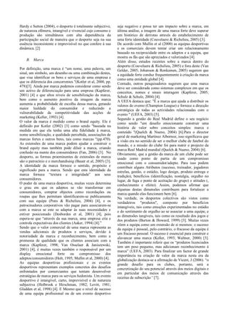 Hardy e Sutton (2004), o desporto é totalmente subjectivo,     seja negativo e possa ter um impacto sobre a marca, em
de natureza efémera, intangível e vivencial cujo consumo e     última análise, a imagem de uma marca forte deve superar
produção são simultâneos com alta dependência da               um histórico de derrotas através do estabelecimento de
participação social de maneira que o desporto seja na sua      uma forte identidade (Couvelaere & Richelieu, 2005) [3].
essência inconsistente e imprevisível no que confere á sua     De acordo com Mullin et al (2000) as equipas desportivas
dinâmica. [2]                                                  e os comerciais devem tentar criar um relacionamento
                                                               baseado na reciprocidade entre os adeptos e a equipa, que
                                                               mostra os fãs que são apreciados e valorizados [4].
    B. Marca                                                   Além disso, estudos recentes sobre a marca dentro do
                                                               desporto (Couvelaere & Richelieu, 2005) e fora deste (Van
Por definição, uma marca é “um nome, uma palavra, um           Gelder, 2005; Johanson & Ronkainen, 2005) sugerem que
sinal, um símbolo, um desenho ou uma combinação destes,        a equidade forte conduz frequentemente à criação da marca
que visa identificar os bens e serviços de uma empresa e       como uma entidade global [4].
que os diferencia dos concorrentes "(Kotler et al, 2000, pp.   Contudo, outros pesquisadores sugerem que uma marca
478)[3]. Ainda por marca podemos considerar como sendo         deve ser considerada como sistemas complexos em que os
um activo de diferenciação para uma empresa (Kapferer,         conceitos, nomes e sinais interagem (Kapferer, 2005;
2001) [4] e que altos níveis de sensibilização da marca,       Schulz & Schulz, 2004) [4].
bem como o aumento positivo da imagem da marca                 A UEFA destaca que: "É a marca que ajuda a distribuir os
aumenta a probabilidade de escolha dessa marca, gerando        valores do evento (Champion League) e fornece a direcção
maior lealdade do consumidor e reduzindo a                     estratégica de todas as actividades relacionadas com o
vulnerabilidade da competitividade das acções de               evento " (UEFA, 2003) [5].
marketing (Keller, 1993) [4].                                  Segundo a gestão do Real Madrid define o seu negócio
O valor da marca é medido como o brand equity. Ele é           como sendo "um desafio emocionante construir uma
definido por Kotler (2002) [3] como sendo "baseada na          história de valor sobre conceitos simples: marca e
medida em que ela tenha uma alta fidelidade à marca,           conteúdo "(Quelch & Nueno, 2004) [6].Para o director
nome sensibilização, a qualidade percebida, associações de     geral de marketing Martínez Albornoz, isso significava que
marcas fortes e outros bens, tais como marcas "(pp.470).       a visão era no sentido de ser o melhor clube de futebol do
As extensões de uma marca podem ajudar a construir o           mundo, e a missão do clube foi para nutrir e projecto da
brand equity mas também pode diluir a marca, criando           marca Real Madrid mundial (Quelch & Nueno, 2004) [6].
confusão na mente dos consumidores (Fan, 2006) [3]. No         Obviamente, que a gestão da marca de um clube pode ser
desporto, as formas proeminentes de extensões de marca         usado como ponto de partia de um compromisso
são o patrocínio e o merchandising (Bauer et al, 2005) [3].    emocional com o consumidor/adepto. Para isso podem
A identidade da marca fornece o sentido, propósito e           contribuir alguns Atributos (sucesso, treinador, jogadores
significado para a marca. Sendo que esta identidade da         estrelas, gestão, o estádio, logo design, produto entrega e
marca fornece “textura e integridade” aos seus                 tradição), benefícios (identificação, nostalgia, orgulho no
consumidores.                                                  lugar, de fuga e ponto de aceitação do grupo) e atitudes (,
O poder de uma marca desportiva, muitas vezes determina        conhecimento e efeito). Assim, podemos afirmar que
o grau em que os adeptos se vão transformar em                 algumas destas dimensões contribuem para fortalecer a
consumidores, comprar objectos como recordações ou             marca quando elas funcionam bem [6].
roupas que lhes permitam identificarem-se publicamente         Na verdade, os desportos colectivos são vistos como
com sua equipa (Pons & Richelieu, 2004) [4], e os              verdadeiros "produtos", composto por benefícios
patrocinadores corporativos vão pagar para associarem-se       intangíveis, tais como emoções experimentadas no estádio
com a marca se este se adaptar às suas necessidades e          e do sentimento de orgulho ao se associar a uma equipe, e
estiver posicionado (Desbordes et al, 2001) [4], pois          as dimensões tangíveis, tais como os resultado dos jogos e
espera-se que “através da sua marca, uma empresa cria e        dos produtos (Burton & Howard, 1999) [3]. Muitas vezes
controla expectativas dos clientes (Aaker, 1994) [4].”         vêem a equipa como um extensão de si mesmos: o sucesso
Sendo que o valor comercial de uma marca representa as         da equipa é pessoal, pelo contrário, o fracasso da equipa é
vendas adicionais de produtos e serviços, devido à             um fracasso pessoal. O sucesso é essencial para construir e
notoriedade da marca e reconhecimento, bem como a              alavancar uma marca (Keller, 1993; Waltner, 2000) [3].
promessa de qualidade que os clientes associam com a           Também é importante referir que os “produtos licenciados
marca (Kapferer, 1998; Van Osselaer & Janiszewski,             tem um peso pequeno, mas adicionam reconhecimento á
2001) [4], é muitas vezes também o responsável por um          marca” (UEFA, 2003). Para finalizar um factor de grande
display emocional forte ou compromisso dos                     importância na criação de valor da marca nesta era da
adeptos/consumidores (Holt, 1995; Mullin et al, 2000) [4].     globalização destaca-se a afirmação de Vicent, J (2006). “o
As equipas desportivas profissionais e os eventos              grande desafio para os clubes, portanto, será a
desportivos representam exemplos concretos dos desafios        concretização do seu potencial através dos meios digitais e
enfrentados por comerciantes que tentam desenvolver            em particular dos meios de comunicação através das
estratégias de marca para os serviços hedonista. Um evento     receitas de subscrição” [7].
desportivo é intangível, curto, imprevisível e de natureza
subjectiva (Holbrook e Hirschman, 1982; Levitt, 1981;
Gladden et al, 1998) [4]. E Mesmo que o nível de sucesso
de uma equipa profissional ou de um evento desportivo
 