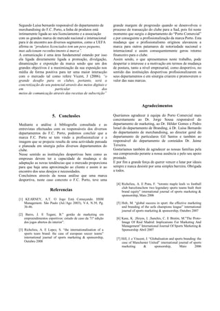 Segundo Luísa bernardo responsável do departamento de          grande margem de progressão quando se desenvolveu o
merchandising do F.C. Porto, a linha de produtos está          processo de transacção do clube para a Sad, pois foi neste
intimamente ligada ao seu licenciamento e a associação         momento que surgiu o departamento do “Porto Comercial”
com as grandes marca do mercado nacional e internacional       e por conseguinte a profissionalização da marca Porto. Esta
para ir de encontro aos diversos segmentos, como a UEFA        mudança que o profissionalismo originou alavancou a
afirma os “produtos licenciados tem um peso pequeno,           marca para outros patamares de notoriedade nacional e
mas adicionam reconhecimento á marca”.                         internacional e assim consequentemente gerou retorno
A comunicação é uma área fundamental estando por isso          financeiro para o clube.
ela ligada directamente ligada a promoção, divulgação,         Assim sendo, o que apresentamos neste trabalho, pode
dinamização e exposição da marca sendo que um dos              despertar o interesse e a motivação em termos de mudança
grandes objectivos é a maximização da sua exposição nos        de postura, tanto a nível empresarial, como desportivo, no
média de forma positiva para ter uma maior interacção          sentido das instituições desportivas profissionalizarem os
com o mercado tal como refere Vicent, J (2006). “o             seus departamentos e em sinergia criarem e promoverem o
grande desafio para os clubes, portanto, será a                valor das suas marcas.
concretização do seu potencial através dos meios digitais e
em                       particular                    dos
meios de comunicação através das receitas de subscrição”


                                                                                    Agradecimentos

                       5. Conclusões                           Queríamos agradecer á equipa do Porto Comercial mais
                                                               concretamente ao Dr. Jorge Sousa responsável do
Mediante a análise à bibliografia consultada e as              departamento de marketing, ao Dr. Hélder Gomes e Pedro
entrevistas efectuadas com os responsáveis dos diversos        Israel do departamento de Branding, á Dr. Luísa Bernardo
departamentos do F.C. Porto, podemos concluir que a            do departamento de merchandising, ao director geral do
marca F.C. Porto se tem vindo a profissionalizar e a           departamento de particulares Gil Santos e também ao
imagem que se projecta resulta de uma actividade pensada       responsável do departamento de conteúdos Dr. Jaime
e planeada em sinergia pelos diversos departamentos do         Teixeira.
clube.                                                         Gostaríamos também de agradecer as nossas famílias pela
Nesse sentido as instituições desportivas bem como as          sua compreensão perante a nossa ausência e pelo seu apoio
empresas devem ter a capacidade de mudança e de                prestado.
adaptação as novas tendências que o mercado proporciona        E por fim a grande força de querer vencer e lutar por ideais
para que haja uma aproximação ao cliente e assim ir ao         sempre e nunca desistir por uma simples barreira. Obrigada
encontro dos seus desejos e necessidades.                      a todos.
Concluímos através da nossa análise que uma marca
desportiva, neste caso concreto o F.C. Porto, teve uma
                                                                 [4] Richelieu, A. E Pons, F. “toronto maple leafs vs football
                                                                     club barcelona:how two legendary sports teams built their
                      Referencias                                    brand equity” international journal of sports marketing &
                                                                     sponsorship, Maio 2006
[1] KEARNEY, A.T. O Jogo Está Começando. HSM
    Management. São Paulo (Jul./Ago 2003), V.4, N.39, Pg.        [5] Holt, M. “global success in sport: the effective marketing
    36-46.                                                           and branding of the uefa champions league” international
                                                                     journal of sports marketing & sponsorship, Outubro 2007
[2] Barro, J. E Tegani, B.” gestão de marketing em
    empreendimentos esportivos: estudo de caso da 71ª edição     [6] Kase, K. ;Hoyos, I. ;Sanchis, C. E Bretón, M.”The Proto-
    dos jogos abertos do interior”.                                  Image Of Real Madrid: Implications For Marketing And
                                                                     Management” International Journal Of Sports Marketing &
[3] Richelieu, A. E Lopez, S. “the internationalisation of a         Sponsorship Abril 2007
    sports team brand: the case of european soccer teams”
    international journal of sports marketing & sponsorship,     [7] Hill, J. e Vincent, J. “Globalisation and sports branding: the
    Outubro 2008                                                     case of Manchester United” international journal of sports
                                                                     marketing        &        sponsorship,       Maio        2006
 