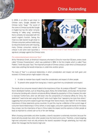 China Ascending

In 2006, in an effort to get closer to
Chinese users, Google adopted the
Chinese name ““Guge.”” The sound of
the name in Chinese sounds like Google
in English but has the rather romantic
meaning of ““valley song,”” something
that is certainly not associated with the
search engine’’s function. Seeing this
move as a late reaction to get closer to
Chinese consumers without really trying
to imbue the brand name with meaning,
many Chinese consumers started to
criticize it and some even launched a Unveiling of Google name change to ““Guge””, Beijing, April, 2006
signature campaign against the Chinese name.

The relationship between brand and ““face””
Arthur Henderson Smith, an American missionary who lived in China for more than 50 years, wrote a book
called ““Chinese Characteristics””, which was published in 1    894. In the first chapter, which is called ““Face
Matters,”” Smith discusses ““face,”” the important principle of Chinese conduct, under which a Chinese person
never does anything that would embarrass or undermine another person.

The basis of ““face”” is a personal relationship, in which consideration and respect are both given and
received. A Chinese person might explain it this way:

    1.   In order to maintain face myself, I need the consideration and respect of other people.
    2. To prevent other people from losing face, I need to give them my consideration and respect.


The results of our consumer research attest to the importance of face. An analysis of BrandZTM 7 data shows
that in developed markets, such as Hong Kong, Japan, Korea, the United States, and Europe, the top driver
of consumer bonding with a brand is emotional affinity, followed by popularity. In China, however, the order
is reversed. Furthermore, when we drill down into the components of emotional affinity for China, the
statement ““I want to be seen using this brand”” ranks much higher than ““appeals to me more than others,””
suggesting that consumers expect to gain face through their brand choices. (See Table 1 1 for the relative
                                                                                           7.
importance of these statements across countries.) In part this may be a reflection of the current stage of
consumer-brand relationships in China (where, in early stages, consumers appreciate brands for the status
they convey), but the importance of face in China makes the respect and the opinions of other people at
least as important to a brand user as his or her own feelings.

When choosing automobiles and other durables, a brand’’s reputation is extremely important, because the
brand will only provide face when other people know the brand and its price. Therefore, a brand targeting
high-end consumers must not only enhance the brand’’s reputation through advertising, but must also
deliver the message that the brand is high-end.



                                                       9
 