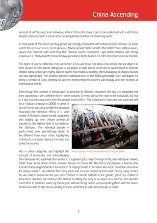 China Ascending

concept of self focuses on an individual, while in China, the focus is on a more collectivist self, a self that is
closely connected with a social circle including family members and working peers.

In most parts of the world, sporting goods are strongly associated with individual sports heroes. To some
extent this is true in China, but in general, Chinese people prefer athletes that reflect more selfless values,
values that resonate with what they feel Chinese society represents. High-profile athletes with strong
individual (i.e., ““individualist””) character may generate publicity but are not often looked up to as role models.

The types of sports celebrities most admired in China are those that keep a low profile and are diligent in
their service to their sports. Wang Nan, a top player in table tennis, continues to push herself to improve
despite being ranked very highly. Athletic teams that model a collective effort analogous to Chinese society
are also appreciated. The Chinese women’’s volleyball team of the 1   980s generated much admiration for
being a symbol of China opening up and for representing the country successfully and with humility at
international events.

Even though the concept of individualism is attractive to Chinese consumers, the way it is integrated into
their aspirations is very different than in other cultures. Chinese consumers want to be individuals, but not
in a way that alienates them from the people around them. This dichotomy of attitudes was captured well
by an Adidas campaign in 2008. A series of
out-of-home ads using simple line drawings
illustrated the individual efforts of a large
crowd of Chinese citizens literally supporting
and holding up their chosen athletes to
succeed at the highest level of competition,
the Olympics. The individual people in
each crowd were painstakingly drawn to
be different from each other, highlighting
individual contribution being channeled into
collective success.

Ads in other categories also highlight this Adidas Olympic outdoor advertisement, Shanghai, 2008
concept of respecting and acknowledging
the individuals who sublimate themselves to the greater good. In promoting Fenbid, a brand of pain reliever,
SK&F drew on the stories of the unknown heroes in Chinese life. The first is Shi Qinghua, a teacher who
founded the Guangai School (in the suburbs of Beijing) to help 103 children who could not obtain education
for various reasons. He suffered from achy joints and muscles caused by hard work, but by using Fenbid,
he was able to overcome the pain and continue to devote himself to the greater good (the children’’s
education). Another ad continues this theme by telling the story of a lawyer, Guo Jianmei, who devotes
much time to pro bono cases. By focusing on self-sacrificing heroes and associating them with the brand,
Fenbid was able to tap into an existing Chinese sentiment to build brand equity in China.




                                                        1
                                                        1
 