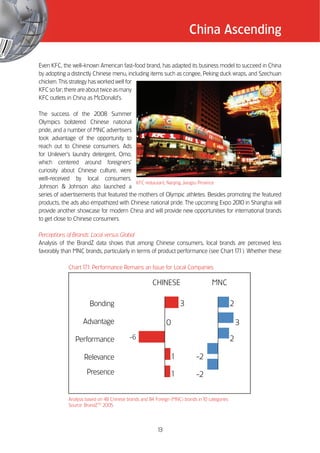 China Ascending

Even KFC, the well-known American fast-food brand, has adapted its business model to succeed in China
by adopting a distinctly Chinese menu, including items such as congee, Peking duck wraps, and Szechuan
chicken. This strategy has worked well for
KFC so far; there are about twice as many
KFC outlets in China as McDonald’’s.

The success of the 2008 Summer
Olympics bolstered Chinese national
pride, and a number of MNC advertisers
took advantage of the opportunity to
reach out to Chinese consumers. Ads
for Unilever’’s laundry detergent, Omo,
which centered around foreigners’’
curiosity about Chinese culture, were
well-received by local consumers.
                                          KFC restaurant, Nanjing, Jiangsu Province
Johnson & Johnson also launched a
series of advertisements that featured the mothers of Olympic athletes. Besides promoting the featured
products, the ads also empathized with Chinese national pride. The upcoming Expo 2010 in Shanghai will
provide another showcase for modern China and will provide new opportunities for international brands
to get close to Chinese consumers.

Perceptions of Brands: Local versus Global
Analysis of the BrandZ data shows that among Chinese consumers, local brands are perceived less
favorably than MNC brands, particularly in terms of product performance (see Chart 1 1). Whether these
                                                                                    7.

            Chart 1 1: Performance Remains an Issue for Local Companies
                   7.

                                                      CHINESE                      MNC

                      Bonding                                      3                           2

                   Advantage                                 0                                     3

               Performance                -6                                                   2

                   Relevance                                   1            -2
                     Presence                                  1            -2


            Analysis based on 48 Chinese brands and 84 Foreign (MNC) brands in 10 categories
            Source: BrandZTM 2005




                                                        13
 