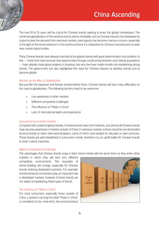 China Ascending

The next 10 to 1 years will be critical for Chinese brands seeking to enter the global marketplace. The
                   5
continued globalization of the world economy seems inevitable, and as Chinese industry has developed its
output to feed the demand from overseas markets, overcapacity has become a serious concern, especially
in the light of the recent downturn in the world economy. It is imperative for Chinese manufacturers to seek
new market opportunities.

Many Chinese brands have already marched to the global market with great determination and ambition. A
few —— those that have pursued new opportunities through constructing factories and making acquisitions
—— have already made great progress in business, but very few have made inroads into establishing strong
brands. The government has also highlighted the need for Chinese industry to develop brands and to
become global.

Barriers on the Way to Globalization
But just like the Japanese and Korean brands before them, Chinese brands will face many difficulties on
the road to globalization. The following barriers need to be overcome:

      »    Low awareness in other markets
      »    Different competitive challenges
      »    The influence of ““Made in China””
      »    Lack of international talent and experience


Low awareness in other markets
Compared with powerful global brands, Chinese brands have short histories, and almost all Chinese brands
have very low awareness in markets outside of China. In overseas markets, mature industries are dominated
by local brands or other international players, some of which have existed for decades or even centuries.
Those brands are well established in consumers’’ minds; therefore it is an uphill battle for Chinese brands
to enter mature industries.

Different Competitive Challenges
The advantages that Chinese brands enjoy in their home market will not serve them as they enter other
markets in which they will face very different
competitive environments. The requisites of
brand building will change, especially for Chinese
brands entering developed countries. For example,
emotional brand connections play an important role
in developed markets; however, Chinese brands are
not adept at establishing these types of bonds.

The Influence of ““Made in China””
For most consumers, especially those outside of
China, a product carrying the label ““Made in China””
is considered to be a low-tech, low-priced product



                                                        15
 