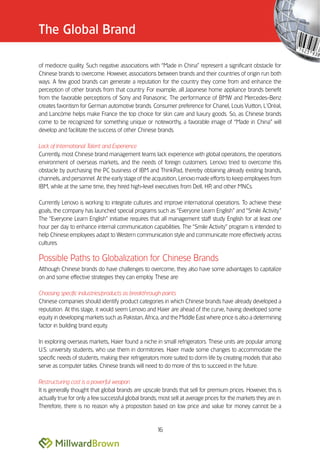 The Global Brand

of mediocre quality. Such negative associations with ““Made in China”” represent a significant obstacle for
Chinese brands to overcome. However, associations between brands and their countries of origin run both
ways. A few good brands can generate a reputation for the country they come from and enhance the
perception of other brands from that country. For example, all Japanese home appliance brands benefit
from the favorable perceptions of Sony and Panasonic. The performance of BMW and Mercedes-Benz
creates favoritism for German automotive brands. Consumer preference for Chanel, Louis Vuitton, L’’Oréal,
and Lancôme helps make France the top choice for skin care and luxury goods. So, as Chinese brands
come to be recognized for something unique or noteworthy, a favorable image of ““Made in China”” will
develop and facilitate the success of other Chinese brands.

Lack of International Talent and Experience
Currently, most Chinese brand management teams lack experience with global operations, the operations
environment of overseas markets, and the needs of foreign customers. Lenovo tried to overcome this
obstacle by purchasing the PC business of IBM and ThinkPad, thereby obtaining already existing brands,
channels, and personnel. At the early stage of the acquisition, Lenovo made efforts to keep employees from
IBM, while at the same time, they hired high-level executives from Dell, HP, and other MNCs.

Currently Lenovo is working to integrate cultures and improve international operations. To achieve these
goals, the company has launched special programs such as ““Everyone Learn English”” and ““Smile Activity.””
The ““Everyone Learn English”” initiative requires that all management staff study English for at least one
hour per day to enhance internal communication capabilities. The ““Smile Activity”” program is intended to
help Chinese employees adapt to Western communication style and communicate more effectively across
cultures.

Possible Paths to Globalization for Chinese Brands
Although Chinese brands do have challenges to overcome, they also have some advantages to capitalize
on and some effective strategies they can employ. These are:

Choosing specific industries/products as breakthrough points
Chinese companies should identify product categories in which Chinese brands have already developed a
reputation. At this stage, it would seem Lenovo and Haier are ahead of the curve, having developed some
equity in developing markets such as Pakistan, Africa, and the Middle East where price is also a determining
factor in building brand equity.

In exploring overseas markets, Haier found a niche in small refrigerators. These units are popular among
U.S. university students, who use them in dormitories. Haier made some changes to accommodate the
specific needs of students, making their refrigerators more suited to dorm life by creating models that also
serve as computer tables. Chinese brands will need to do more of this to succeed in the future.

Restructuring cost is a powerful weapon
It is generally thought that global brands are upscale brands that sell for premium prices. However, this is
actually true for only a few successful global brands; most sell at average prices for the markets they are in.
Therefore, there is no reason why a proposition based on low price and value for money cannot be a



                                                      16
 