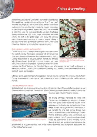 China Ascending

platform for a global brand. Consider the example of Korean brands.
Who would have considered buying a Hyundai 10 or 1 years ago?
                                                         5
Relatively few people, but the situation is very different today. While
trading on its low cost, Hyundai innovated to counter perceptions
of low quality. In many markets, Hyundai was one of the first brands
to offer three- and five-year warranties for new cars. This helped
Hyundai to overcome poor brand image perceptions and make
a name for itself on the global stage. Even today, the company
continues to innovate in the area of customer service, offering to
provide a money-back guarantee to customers in the United States
if they lose their jobs as a result of the current recession.

Fusion of eastern wisdom and local culture
Chinese brands do not convey a clear image to consumers around
the world. Generally, the imagery associated with China has more
to do with culture and history than with beauty, creativity or fashion.
Lacking these factors to arouse customer interest and stimulate Tan Wee Seng, former Olympic gymnast
                                                                        and current CFO of Li Ning Group sporting
sales, Chinese brands should rely on the rich imagery associated goods company.
with Chinese culture to compensate. Mysticism, martial arts, Chinese
medicine, the Great Wall, and the Entombed Warriors are all imageries that are clearly understood by
overseas consumers. Chinese brands should think carefully about how to position themselves within what
is already known and accepted.

Li Ning, a sports apparel company, has aggressive plans to expand overseas. The company cites its Asian/
Chinese provenance as something that it will capitalize on to build a distinct position for itself in overseas
markets.

Time and patience are needed
Globalization will take time and continued investment. It took more than 20 years for famous Japanese and
Korean brands to achieve their current status. Careful planning and investment are needed, and the urge
                                                     to pursue quick returns should be avoided.

                                                           The Beijing Olympics impressed the world with
                                                           China’’s many outstanding achievements; however,
                                                           since then, quality control issues that resulted in milk
                                                           poisoning, pet food poisoning, and lead in paint have
                                                           deeply marred the image of China. These setbacks
                                                           just highlight the long road Chinese brands must
                                                           travel to achieve success on the world stage. To reach
                                                           the final destination will take time, commitment, and
                                                           continued focus. Many Chinese brands have already
Inside the Water Cube, Olympic Stadium, Beijing / Photo by made this commitment in the domestic market.
Christopher Sotire
                                                           Given time, they are sure to achieve success in the
global market as truly global brands. Then ““Made in China”” can finally shed its pejorative associations and
a ““Brand China”” can emerge.
                                                        17
 