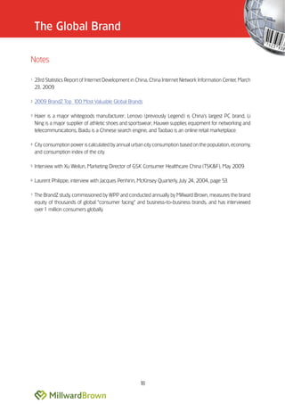 The Global Brand

Notes

1   23rd Statistics Report of Internet Development in China, China Internet Network Information Center, March
    23, 2009

2   2009 BrandZ Top 100 Most Valuable Global Brands

3   Haier is a major whitegoods manufacturer; Lenovo (previously Legend) is China’’s largest PC brand; Li
    Ning is a major supplier of athletic shoes and sportswear; Hauwei supplies equipment for networking and
    telecommunications; Baidu is a Chinese search engine; and Taobao is an online retail marketplace.

4   City consumption power is calculated by annual urban city consumption based on the population, economy,
    and consumption index of the city.

5   Interview with Xu Weilun, Marketing Director of GSK Consumer Healthcare China (TSK&F), May 2009.

6   Laurent Philippe, interview with Jacques Penhirin, McKinsey Quarterly, July 24, 2004, page 53.

7   The BrandZ study, commissioned by WPP and conducted annually by Millward Brown, measures the brand
    equity of thousands of global ““consumer facing”” and business-to-business brands, and has interviewed
    over 1 million consumers globally.




                                                       18
 