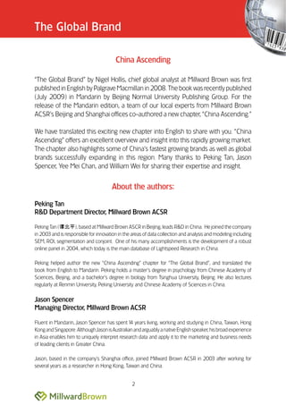 The Global Brand

                                        China Ascending

““The Global Brand”” by Nigel Hollis, chief global analyst at Millward Brown was first
published in English by Palgrave Macmillan in 2008. The book was recently published
(July 2009) in Mandarin by Beijing Normal University Publishing Group. For the
release of the Mandarin edition, a team of our local experts from Millward Brown
ACSR’’s Beijing and Shanghai offices co-authored a new chapter, ““China Ascending.””

We have translated this exciting new chapter into English to share with you. ““China
Ascending”” offers an excellent overview and insight into this rapidly growing market.
The chapter also highlights some of China’’s fastest growing brands as well as global
brands successfully expanding in this region. Many thanks to Peking Tan, Jason
Spencer, Yee Mei Chan, and William Wei for sharing their expertise and insight.


                                      About the authors:

Peking Tan
R&D Department Director, Millward Brown ACSR

Peking Tan (        ), based at Millward Brown ASCR in Beijing, leads R&D in China. He joined the company
in 2003 and is responsible for innovation in the areas of data collection and analysis and modeling including
SEM, ROI, segmentation and conjoint. One of his many accomplishments is the development of a robust
online panel in 2004, which today is the main database of Lightspeed Research in China.

Peking helped author the new ““China Ascending”” chapter for ““The Global Brand””, and translated the
book from English to Mandarin. Peking holds a master’’s degree in psychology from Chinese Academy of
Sciences, Beijing, and a bachelor’’s degree in biology from Tsinghua University, Beijing. He also lectures
regularly at Renmin University, Peking University and Chinese Academy of Sciences in China.

Jason Spencer
Managing Director, Millward Brown ACSR

Fluent in Mandarin, Jason Spencer has spent 1 years living, working and studying in China, Taiwan, Hong
                                               4
Kong and Singapore. Although Jason is Australian and arguably a native English speaker, his broad experience
in Asia enables him to uniquely interpret research data and apply it to the marketing and business needs
of leading clients in Greater China.

Jason, based in the company’’s Shanghai office, joined Millward Brown ACSR in 2003 after working for
several years as a researcher in Hong Kong, Taiwan and China.


                                                2
 