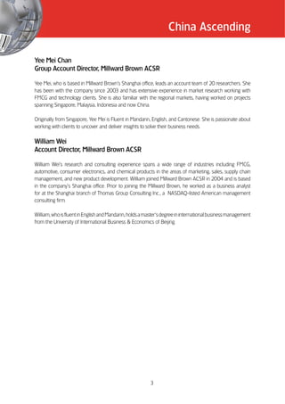 China Ascending

Yee Mei Chan
Group Account Director, Millward Brown ACSR

Yee Mei, who is based in Millward Brown’’s Shanghai office, leads an account team of 20 researchers. She
has been with the company since 2003 and has extensive experience in market research working with
FMCG and technology clients. She is also familiar with the regional markets, having worked on projects
spanning Singapore, Malaysia, Indonesia and now China.

Originally from Singapore, Yee Mei is Fluent in Mandarin, English, and Cantonese. She is passionate about
working with clients to uncover and deliver insights to solve their business needs.

William Wei
Account Director, Millward Brown ACSR

William Wei’’s research and consulting experience spans a wide range of industries including FMCG,
automotive, consumer electronics, and chemical products in the areas of marketing, sales, supply chain
management, and new product development. William joined Millward Brown ACSR in 2004 and is based
in the company’’s Shanghai office. Prior to joining the Millward Brown, he worked as a business analyst
for at the Shanghai branch of Thomas Group Consulting Inc., a NASDAQ-listed American management
consulting firm.

William, who is fluent in English and Mandarin, holds a master’’s degree in international business management
from the University of International Business & Economics of Beijing.




                                                          3
 
