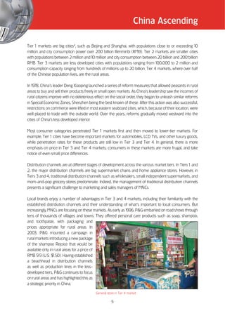 China Ascending

Tier 1 markets are big cities4, such as Beijing and Shanghai, with populations close to or exceeding 10
million and city consumption power over 200 billion Renminbi (RMB). Tier 2 markets are smaller cities
with populations between 2 million and 10 million and city consumption between 20 billion and 200 billion
RMB. Tier 3 markets are less developed cities with populations ranging from 100,000 to 2 million and
consumption capacity ranging from hundreds of millions up to 20 billion. Tier 4 markets, where over half
of the Chinese population lives, are the rural areas.

In 1978, China’’s leader Deng Xiaoping launched a series of reform measures that allowed peasants in rural
areas to buy and sell their products freely in small open markets. As China’’s leadership saw the incomes of
rural citizens improve with no deleterious effect on the social order, they began to unleash similar reforms
in Special Economic Zones, Shenzhen being the best known of these. After this action was also successful,
restrictions on commerce were lifted in most eastern seaboard cities, which, because of their location, were
well placed to trade with the outside world. Over the years, reforms gradually moved westward into the
cities of China’’s less developed interior.

Most consumer categories penetrated Tier 1 markets first and then moved to lower-tier markets. For
example, Tier 1 cities have become important markets for automobiles, LCD TVs, and other luxury goods,
while penetration rates for these products are still low in Tier 3 and Tier 4. In general, there is more
emphasis on price in Tier 3 and Tier 4 markets; consumers in these markets are more frugal, and take
notice of even small price differences.

Distribution channels are at different stages of development across the various market tiers. In Tiers 1 and
2, the major distribution channels are big supermarket chains and home appliance stores. However, in
Tiers 3 and 4, traditional distribution channels such as wholesalers, small independent supermarkets, and
mom-and-pop grocery stores predominate. Indeed, the management of traditional distribution channels
presents a significant challenge to marketing and sales managers of MNCs.

Local brands enjoy a number of advantages in Tier 3 and 4 markets, including their familiarity with the
established distribution channels and their understanding of what’’s important to local consumers. But
increasingly, MNCs are focusing on these markets. As early as 1996, P&G embarked on road shows through
tens of thousands of villages and towns. They offered personal care products such as soap, shampoo,
and toothpaste, with packaging and
prices appropriate for rural areas. In
2003, P&G mounted a campaign in
rural markets introducing a new package
of the shampoo Rejoice that would be
available only in rural areas for a price of
RMB 9.9 (U.S. $  1.50). Having established
a beachhead in distribution channels
as well as production lines in the less-
developed tiers, P&G continues to focus
on rural areas and has highlighted this as
a strategic priority in China.

                                           General store in Tier 4 market

                                                      5
 