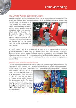 China Ascending

In a Diverse Market, a Cohesive Culture
Earlier we compared China and Europe in terms of size. Though as geographic units they are comparable
in land area, that is the end of the similarity. Diverse cultures and peoples developed in relatively close
quarters on the European continent. In
China, however, even though different
regions were at times subject to different
governing regimes, and different dialects
are spoken in different regions, a uniform
culture exists. The teachings of the
Chinese thinker and social philosopher
Confucius (born 55 B.C.) were highly
                       1
influential in the development of Chinese
society, social values, and social behaviors.
His teachings were critical in defining
social roles such as father, mother, and
now, consumer.
                                             Chinese Ribbon Dance / Photo by Christopher Sotire

In the past 30 years of economic development, the major influence on Chinese culture came from
developed countries in the West. In the early stages, Western culture was enormously attractive for
Chinese consumers; however, now that the Chinese economy has developed, it seems unlikely that China
will continue its westernization. On the contrary, we believe that China’’s traditional culture will exhibit its
influence again, and an understanding of Chinese culture will be very important to those seeking to position
brands in China.

What’’s in a name? In Chinese characters, quite a lot
One very distinct aspect of Chinese culture is the written language consisting of Chinese characters. The
selection of a Chinese name can have a major impact on the success of an international brand in China.
A brand name can be simply transliterated —— that is, represented by Chinese characters that reflect
the phonetics of the pronunciation of the
brand’’s name in its original language —— or
it can be translated —— that is, represented
by characters that convey the meaning
of the brand name in addition to keeping
the pronunciation similar. Well-known
examples of translated names include:
BMW (          , ““precious horse””), Mercedes-
Benz (        , ““running””), Johnson & Johnson
(      , ““strong life””), and IKEA (          ,
““suitable for home””).

                                               Global Brands / Photo by Christopher Sotire




                                                       7
 