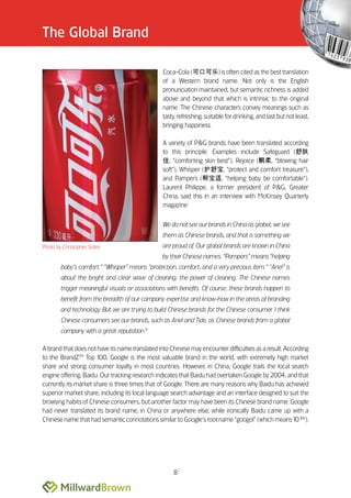 The Global Brand

                                                    Coca-Cola (              ) is often cited as the best translation
                                                    of a Western brand name. Not only is the English
                                                    pronunciation maintained, but semantic richness is added
                                                    above and beyond that which is intrinsic to the original
                                                    name. The Chinese characters convey meanings such as
                                                    tasty, refreshing, suitable for drinking, and last but not least,
                                                    bringing happiness.

                                                    A variety of P&G brands have been translated according
                                                    to this principle. Examples include Safeguard (
                                                      , ““comforting skin best””), Rejoice (    , ““blowing hair
                                                    soft””), Whisper (       , ““protect and comfort treasure””),
                                                    and Pampers (           , ““helping baby be comfortable””).
                                                    Laurent Philippe, a former president of P&G, Greater
                                                    China, said this in an interview with McKinsey Quarterly
                                                    magazine:

                                                    We do not see our brands in China as global; we see
                                                    them as Chinese brands, and that is something we
Photo by Christopher Sotire                         are proud of. Our global brands are known in China
                                                    by their Chinese names. ““Pampers”” means ““helping
        baby’’s comfort.”” ““Whisper”” means ““protection, comfort, and a very precious item.”” ““Ariel”” is
        about the bright and clear wave of cleaning, the power of cleaning. The Chinese names
        trigger meaningful visuals or associations with benefits. Of course, these brands happen to
        benefit from the breadth of our company expertise and know-how in the areas of branding
        and technology. But we are trying to build Chinese brands for the Chinese consumer. I think
        Chinese consumers see our brands, such as Ariel and Tide, as Chinese brands from a global
        company with a great reputation.6

A brand that does not have its name translated into Chinese may encounter difficulties as a result. According
to the BrandZTM Top 100, Google is the most valuable brand in the world, with extremely high market
share and strong consumer loyalty in most countries. However, in China, Google trails the local search
engine offering, Baidu. Our tracking research indicates that Baidu had overtaken Google by 2004, and that
currently its market share is three times that of Google. There are many reasons why Baidu has achieved
superior market share, including its local language search advantage and an interface designed to suit the
browsing habits of Chinese consumers, but another factor may have been its Chinese brand name. Google
had never translated its brand name, in China or anywhere else, while ironically Baidu came up with a
Chinese name that had semantic connotations similar to Google’’s root name ““googol”” (which means 10 100).




                                                         8
 
