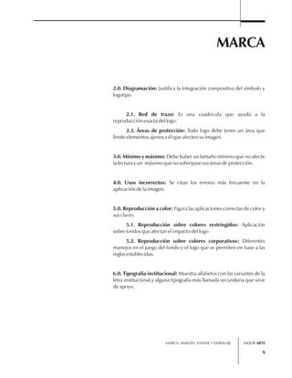 MARCA 
2.0. Diagramación: Justifica la integración compositiva del símbolo y 
logotipo 
2.1. Red de trazo: Es una cuadricula que ayuda a la 
MARCA, IMAGEN, ENVASE Y EMBALAJE 
9 
reproducción exacta del logo. 
2.2. Áreas de protección: Todo logo debe tener un área que 
limite elementos ajenos a él que afecten su imagen. 
3.0. Mínimo y máximo: Debe haber un tamaño mínimo que no afecte 
la lectura y un máximo que no sobrepase sus áreas de protección. 
4.0. Usos incorrectos: Se citan los errores más frecuente en la 
aplicación de la imagen. 
5.0. Reproducción a color: Figura las aplicaciones correctas de color y 
sus claves 
5.1. Reproducción sobre colores restringidos: Aplicación 
sobre fondos que afectan el impacto del logo 
5.2. Reproducción sobre colores corporativos: Diferentes 
manejos en el juego del fondo y el logo que se permiten en base a las 
reglas establecidas. 
6.0. Tipografía institucional: Muestra alfabetos con las variantes de la 
letra institucional y alguna tipografía más llamada secundaria que sirve 
de apoyo. 
MEJOR ARTE 
 