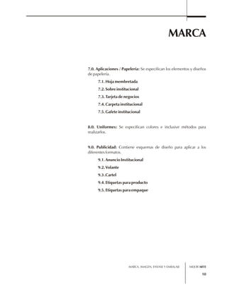 MARCA 
7.0. Aplicaciones / Papelería: Se especifican los elementos y diseños 
de papelería. 
7.1. Hoja membretada 
7.2. Sobre institucional 
7.3. Tarjeta de negocios 
7.4. Carpeta institucional 
7.5. Gafete institucional 
8.0. Uniformes: Se especifican colores e inclusive métodos para 
realizarlos. 
9.0. Publicidad: Contiene esquemas de diseño para aplicar a los 
diferentes formatos. 
9.1. Anuncio Institucional 
9.2. Volante 
9.3 .Cartel 
9.4. Etiquetas para producto 
9.5. Etiquetas para empaque 
MARCA, IMAGEN, ENVASE Y EMBALAJE 
MEJOR ARTE 
10 
 
