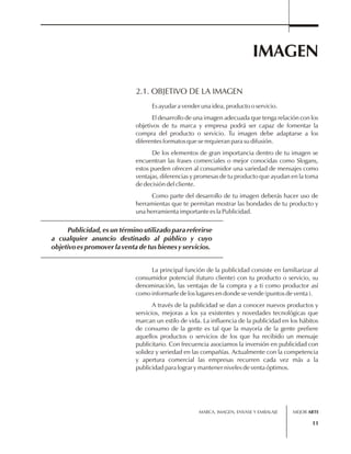 IMAGEN 
Publicidad, es un término utilizado para referirse 
a cualquier anuncio destinado al público y cuyo 
objetivo es promover la venta de tus bienes y servicios. 
MARCA, IMAGEN, ENVASE Y EMBALAJE 
11 
2.1. OBJETIVO DE LA IMAGEN 
Es ayudar a vender una idea, producto o servicio. 
El desarrollo de una imagen adecuada que tenga relación con los 
objetivos de tu marca y empresa podrá ser capaz de fomentar la 
compra del producto o servicio. Tu imagen debe adaptarse a los 
diferentes formatos que se requieran para su difusión. 
De los elementos de gran importancia dentro de tu imagen se 
encuentran las frases comerciales o mejor conocidas como Slogans, 
estos pueden ofrecen al consumidor una variedad de mensajes como 
ventajas, diferencias y promesas de tu producto que ayudan en la toma 
de decisión del cliente. 
Como parte del desarrollo de tu imagen deberás hacer uso de 
herramientas que te permitan mostrar las bondades de tu producto y 
una herramienta importante es la Publicidad. 
La principal función de la publicidad consiste en familiarizar al 
consumidor potencial (futuro cliente) con tu producto o servicio, su 
denominación, las ventajas de la compra y a ti como productor así 
como informarle de los lugares en donde se vende (puntos de venta ). 
A través de la publicidad se dan a conocer nuevos productos y 
servicios, mejoras a los ya existentes y novedades tecnológicas que 
marcan un estilo de vida. La influencia de la publicidad en los hábitos 
de consumo de la gente es tal que la mayoría de la gente prefiere 
aquellos productos o servicios de los que ha recibido un mensaje 
publicitario. Con frecuencia asociamos la inversión en publicidad con 
solidez y seriedad en las compañías. Actualmente con la competencia 
y apertura comercial las empresas recurren cada vez más a la 
publicidad para lograr y mantener niveles de venta óptimos. 
MEJOR ARTE 
 