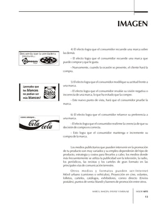 IMAGEN 
4) El efecto logra que el consumidor recuerde una marca sobre 
MARCA, IMAGEN, ENVASE Y EMBALAJE 
13 
las demás 
- El efecto logra que el consumidor recuerde una marca que 
puede comprar y que le gusta. 
- Nuevamente, cuando la ocasión se presente, el cliente hará la 
compra. 
5) El efecto logra que el consumidor modifique su actitud frente a 
una marca. 
- El efecto logra que el consumidor revalúe su visión negativa o 
incorrecta de una marca, lo que ha evitado que la compre. 
- Este nuevo punto de vista, hará que el consumidor pruebe la 
marca. 
6) El efecto logra que el consumidor refuerce su preferencia a 
una marca. 
- El efecto logra que el consumidor reafirme la creencia de que su 
decisión de compra es correcta. 
- Esto logra que el consumidor mantenga e incremente su 
compra de la marca. 
Los medios publicitarios que pueden intervenir en la promoción 
de tu producto son muy variados y su empleo dependerán del tipo de 
producto, estrategia y costos para llevarlos a cabo; los medios donde 
más frecuentemente se utiliza la publicidad son la televisión, la radio, 
los periódicos, las revistas y los carteles de gran formato en las 
principales vías de comunicación terrestre. 
Otros medios y formatos pueden ser:Internet 
Móvil urbano (camiones o vehículos), Proyección en cine, volantes, 
folletos, carteles, catálogos, exhibidores, correo directo (Envíos 
postales), puntos de venta (Stand) y banners de promoción entre otros. 
como siempre... 
MEJOR ARTE 
 