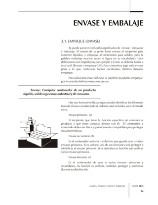 ENVASE Y EMBALAJE 
3.1. EMPAQUE (ENVASE) 
Te puede parecer confuso los significados de envase, empaque 
y embalaje. El común de la gente llama envase al recipiente para 
contener líquidos; y empaque al contenedor para sólidos; pero la 
palabra embalaje muchas veces ni figura en su vocabulario. Estos 
definiciones son imperfectas por ejemplo ¿ Como se debería llamar a 
una lata? ¿Envase o empaque? Si la lata contuviera jugo sería envase 
pero si lo que contuviera fueran cacahuates, debería llamarse 
empaque. 
Para solucionar esta confusión se suprimió la palabra empaque, 
Envase: Cualquier contenedor de un producto 
liquido, solido o gaseoso; industrial y de consumo. 
MARCA, IMAGEN, ENVASE Y EMBALAJE 
14 
por lo tanto las definiciones correctas son: 
Hay una forma sencilla para que puedas identificar los diferentes 
tipos de envase considerando el orden al estar incluidos unos dentro de 
otros. 
Envase primario. (a) 
El recipiente que tiene la función específica de contener al 
producto y que tiene contacto directo con él. El contenedor y 
contenido deben ser física y químicamente compatibles para proteger 
sus características. 
Envase secundario. (b) 
Es el contenedor unitario o colectivo que guarda uno o varios 
envases primarios. Si es unitario una de sus funciones será proteger e 
identificar al envase primario. Si es colectivo su función será unificar 
varios envases primarios. 
Envase terciario. (c) 
Es el contenedor de uno o varios envases primarios y 
secundarios. Su función es unificar, controlar, proteger y promover 
durante su distribución. 
MEJOR ARTE 
 