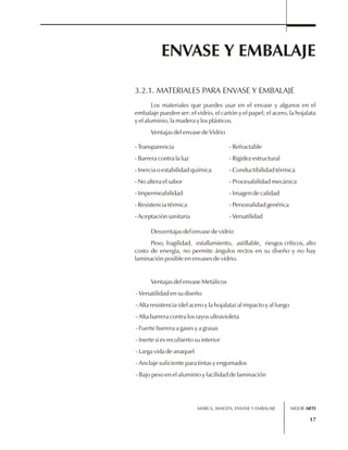 ENVASE Y EMBALAJE 
3.2.1. MATERIALES PARA ENVASE Y EMBALAJE 
Los materiales que puedes usar en el envase y algunos en el 
embalaje pueden ser: el vidrio, el cartón y el papel; el acero, la hojalata 
y el aluminio, la madera y los plásticos. 
Ventajas del envase de Vidrio 
- Transparencia 
- Barrera contra la luz 
- Inercia o estabilidad química 
- No altera el sabor 
- Impermeabilidad 
- Resistencia térmica 
- Aceptación sanitaria 
- Refractable 
- Rigidez estructural 
- Conductibilidad térmica 
- Procesabilidad mecánica 
- Imagen de calidad 
- Personalidad genérica 
- Versatilidad 
Desventajas del envase de vidrio 
Peso, fragilidad, estallamiento, astillable, riesgos críticos, alto 
costo de energía, no permite ángulos rectos en su diseño y no hay 
laminación posible en envases de vidrio. 
MARCA, IMAGEN, ENVASE Y EMBALAJE 
17 
Ventajas del envase Metálicos 
- Versatilidad en su diseño 
- Alta resistencia (del acero y la hojalata) al impacto y al fuego 
- Alta barrera contra los rayos ultravioleta 
- Fuerte barrera a gases y a grasas 
- Inerte si es recubierto su interior 
- Larga vida de anaquel 
- Anclaje suficiente para tintas y engomados 
- Bajo peso en el aluminio y facilidad de laminación 
MEJOR ARTE 
 