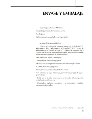 ENVASE Y EMBALAJE 
MARCA, IMAGEN, ENVASE Y EMBALAJE 
18 
Desventajas del envase Metálicos 
- Reacción química a la humedad y a ácidos 
- Su alto peso 
- La lámina de acero estañada es de importación. 
Ventajas del envase de Plástico 
Existen varios tipos de plásticos como son: polietileno (PE), 
polipropileno (PP), polipropileno biorientado (PPBO), Cloruro de 
polivinilideno (PVDC), Policarbonato (PC), Cloruro de polivinilo (PVC) 
cada uno de ellos tiene sus cualidades propias, así que a continuación 
te cito las ventajas generales de estos materiales: 
- Película flexible, rígidos y semirígidos 
- Transparentes, translucidos y opacos 
- De todos los colores y tonos incluyendo los metálicos y nacarados 
- Grandes, medianos y pequeños 
- Lisos, grabados y texturizados; brillantes o mate 
- Con barreras a los rayos ultravioleta, a la humedad, al vapor de agua, a 
gases y grasas 
- Resistentes a las altas temperaturas, al impacto, a la compresión 
vertical o a la presión interna 
- Moldeados, soplados, prensados y termoformados extruídos, 
coextruídos o laminados. 
MEJOR ARTE 
 