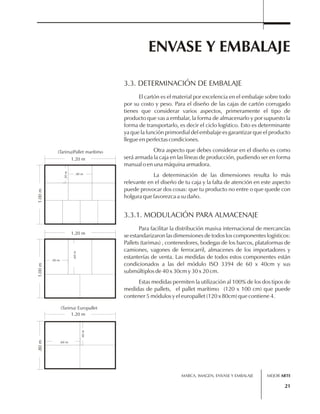 ENVASE Y EMBALAJE 
El cartón es el material por excelencia en el embalaje sobre todo 
por su costo y peso. Para el diseño de las cajas de cartón corrugado 
tienes que considerar varios aspectos, primeramente el tipo de 
producto que vas a embalar, la forma de almacenarlo y por supuesto la 
forma de transportarlo, es decir el ciclo logístico. Esto es determinante 
ya que la función primordial del embalaje es garantizar que el producto 
llegue en perfectas condiciones. 
Otra aspecto que debes considerar en el diseño es como 
será armada la caja en las líneas de producción, pudiendo ser en forma 
manual o en una máquina armadora. 
La determinación de las dimensiones resulta lo más 
relevante en el diseño de tu caja y la falta de atención en este aspecto 
puede provocar dos cosas: que tu producto no entre o que quede con 
holgura que favorezca a su daño. 
Para facilitar la distribución masiva internacional de mercancías 
se estandarizaron las dimensiones de todos los componentes logísticos: 
Pallets (tarimas) , contenedores, bodegas de los barcos, plataformas de 
camiones, vagones de ferrocarril, almacenes de los importadores y 
estanterías de venta. Las medidas de todos estos componentes están 
condicionados a las del módulo ISO 3394 de 60 x 40cm y sus 
submúltiplos de 40 x 30cm y 30 x 20 cm. 
Estas medidas permiten la utilización al 100% de los dos tipos de 
medidas de pallets, el pallet marítimo (120 x 100 cm) que puede 
contener 5 módulos y el europallet (120 x 80cm) que contiene 4. 
MARCA, IMAGEN, ENVASE Y EMBALAJE 
21 
3.3. DETERMINACIÓN DE EMBALAJE 
3.3.1. MODULACIÓN PARA ALMACENAJE 
(Tarima)Pallet marítimo 
1.20 m 
1.00 m 
.40 m 
.30 m 
.40 m 
1.20 m 
.60 m 
1.00 m 
1.20 m 
.80 m 
(Tarima) Europallet 
.60 m 
.40 m 
MEJOR ARTE 
 
