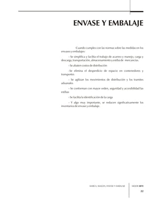 ENVASE Y EMBALAJE 
Cuando cumples con las normas sobre las medidas en los 
envases y embalajes: 
- Se simplifica y facilita el trabajo de acarreo y manejo, carga y 
descarga, transportación, almacenamiento y estiba de mercancías. 
- Se abaten costos de distribución 
-Se elimina el desperdicio de espacio en contenedores y 
transportes 
- Se agilizan los movimientos de distribución y los tramites 
aduanales 
- Se conforman con mayor orden, seguridad y accesibilidad las 
estibas 
- Se facilita la identificación de la carga 
- Y algo muy importante, se reducen significativamente los 
inventarios de envase y embalaje. 
MARCA, IMAGEN, ENVASE Y EMBALAJE 
MEJOR ARTE 
22 
 