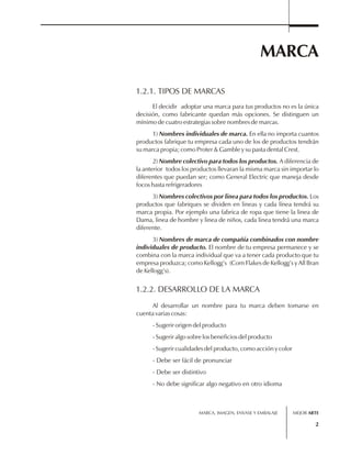 1.2.1. TIPOS DE MARCAS 
El decidir adoptar una marca para tus productos no es la única 
decisión, como fabricante quedan más opciones. Se distinguen un 
mínimo de cuatro estrategias sobre nombres de marcas. 
1) Nombres individuales de marca. En ella no importa cuantos 
productos fabrique tu empresa cada uno de los de productos tendrán 
su marca propia; como Proter & Gamble y su pasta dental Crest. 
2) Nombre colectivo para todos los productos. A diferencia de 
la anterior todos los productos llevaran la misma marca sin importar lo 
diferentes que puedan ser; como General Electric que maneja desde 
focos hasta refrigeradores 
3) Nombres colectivos por linea para todos los productos. Los 
productos que fabriques se dividen en lineas y cada línea tendrá su 
marca propia. Por ejemplo una fabrica de ropa que tiene la linea de 
Dama, linea de hombre y linea de niños, cada linea tendrá una marca 
diferente. 
3) Nombres de marca de compañía combinados con nombre 
individuales de producto. El nombre de tu empresa permanece y se 
combina con la marca individual que va a tener cada producto que tu 
empresa produzca; como Kellogg’s (Corn Flakes de Kellogg’s y All Bran 
de Kellogg’s). 
1.2.2. DESARROLLO DE LA MARCA 
MARCA 
Al desarrollar un nombre para tu marca deben tomarse en 
MARCA, IMAGEN, ENVASE Y EMBALAJE 
2 
cuenta varias cosas: 
- Sugerir origen del producto 
- Sugerir algo sobre los beneficios del producto 
- Sugerir cualidades del producto, como acción y color 
- Debe ser fácil de pronunciar 
- Debe ser distintivo 
- No debe significar algo negativo en otro idioma 
MEJOR ARTE 
 