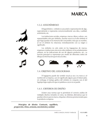MARCA 
MARCA, IMAGEN, ENVASE Y EMBALAJE 
4 
1.3.2. LOGOSÍMBOLO 
El logosímbolo o símbolo es una señal o representación de algo, 
especialmente si representa convencionalmente una idea, cualidad, 
sentimiento, etc. 
Las instituciones sociales, empresas, marcas, ideas y valores son 
representables solo por símbolos, muchas veces es el sólo símbolo el 
que logra quedar en la memoria del consumidor, más que un nombre, 
al ver el símbolo los relacionas inmediatamente con su origen o 
significado. 
Los símbolos no solo están en los logogramas de marcas, 
empresas o instituciones sino en tu vida cotidiana, en los señalamientos 
urbanos, en las indicaciones de uso de algunos productos, etc., su 
función principal es representar por medio de diferentes estilos de 
dibujos la información que te da una idea. 
1.4. OBJETIVO DEL LOGOGRAMA 
El logograma puede dar sentido visual ya sea a tu marca o al 
nombre de tu empresa, aun sin significado alguno para el observador, 
sin embargo el trabajo gráfico del símbolo en conjunto con el del 
logotipo logra explicar lo que en palabras a veces no se puede. 
1.4.1. CRITERIOS DE DISEÑO 
Existen unas normas que te permitirán el correcto análisis de 
múltiples diseños incluidos en estos, las distintas alternativas que te 
puedan ofrecer para tu marca, etiquetas o diversos promocionales para 
tu producto o empresa. 
Principios de diseño: Contraste, equilibrio, 
proporción, ritmo, armonía, movimiento y unidad. 
MEJOR ARTE 
 